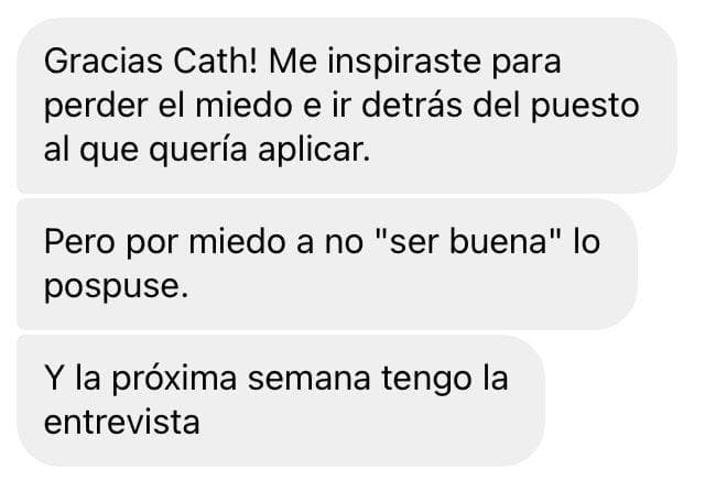 Mensaje: Gracias Cath. Me inspiraste para perder el miedo e ir detrás del puesto al que quería aplicar. Y la próxima semana tengo la entrevista.