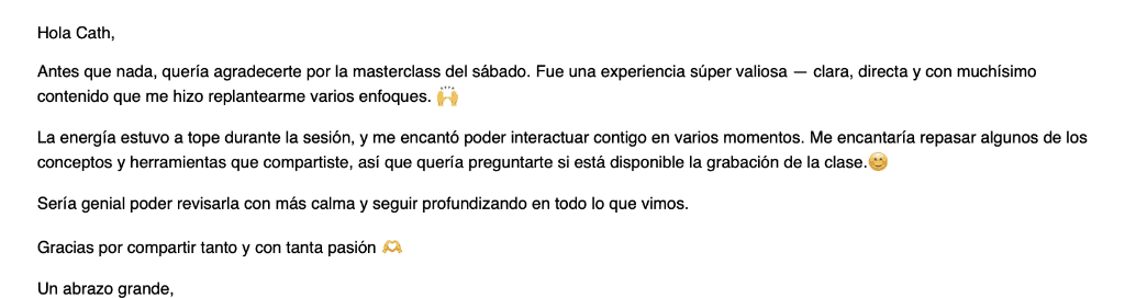 Email de una participante: Quería agradecerte por la masterclass del sábado. Fue una experiencia súper valiosa, clara, directa y con muchísimo contenido que me hizo replantearme varios enfoques. Quería preguntarte si está disponible la grabación de la clase.